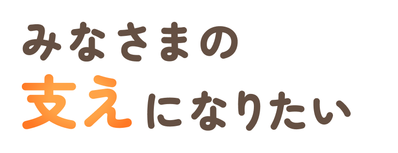 みなさまの、支えになりたい。